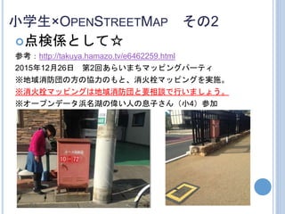 小学生×OPENSTREETMAP その2
点検係として☆
参考：http://takuya.hamazo.tv/e6462259.html
2015年12月26日 第2回あらいまちマッピングパーティ
※地域消防団の方の協力のもと、消火栓マッピングを実施。
※消火栓マッピングは地域消防団と要相談で行いましょう。
※オープンデータ浜名湖の偉い人の息子さん（小4）参加
 
