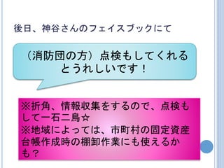 後日、神谷さんのフェイスブックにて
（消防団の方）点検もしてくれる
とうれしいです！
※折角、情報収集をするので、点検も
して一石二鳥☆
※地域によっては、市町村の固定資産
台帳作成時の棚卸作業にも使えるか
も？
 