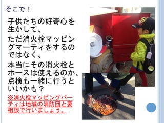 そこで！
子供たちの好奇心を
生かして、
ただ消火栓マッピン
グマーティをするの
ではなく、
本当にその消火栓と
ホースは使えるのか、
点検も一緒に行うと
いいかも？
※消火栓マッピングパー
ティは地域の消防団と要
相談で行いましょう。
 