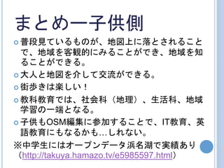 まとめー子供側
 普段見ているものが、地図上に落とされること
で、地域を客観的にみることができ、地域を知
ることができる。
 大人と地図を介して交流ができる。
 街歩きは楽しい！
 教科教育では、社会科（地理）、生活科、地域
学習の一端となる。
 子供もOSM編集に参加することで、IT教育、英
語教育にもなるかも…しれない。
※中学生にはオープンデータ浜名湖で実績あり
（http://takuya.hamazo.tv/e5985597.html）
 