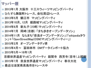 マッパー歴
 2013年1月 大阪市 十三スウィーツマッピングパーティ
 ひたすら舞阪町トレース、会社周辺トレース
 2013年5月 鯖江市 マッピングパーティ
 2013年10月、12月 姫路城マッピングパーティ
 2014年6月 新丸子（川崎）マッピングパーティ
 2014年7月 岡崎（京都） 「まち歩きオープンデータソン」
 2014年11月 ならまち「奈良オープンデータソン」（「wikipediaタウ
ン」＋「OpenStreetMap(OSM)マッピングパーティー」）
 2015年2月 オープンデータディ堺
 2015年4月～ 富田林市 DMデータインポート協力
 2015年5月～16年1月
京都世界遺産マッピングパーティ 銀閣寺 西芳寺（苔寺）上醍醐
 2015年7月 奈良世界遺産マッピングパーティ 春日大社
 最近は滋賀県高島市をトレース中
 