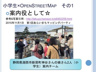 小学生×OPENSTREETMAP その1
案内役として☆
参考&写真引用：http://takuya.hamazo.tv/e6462259.html
2015年11月1日 第1回あらいまちマッピングパーティ
静岡県湖西市新居町神谷さんの娘さん2人（小
学生）案内チーム
 