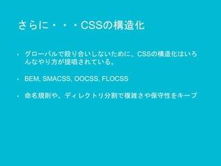 さらに・・・CSSの構造化
• グローバルで殴り合いしないために、CSSの構造化はいろ
んなやり方が提唱されている。
• BEM, SMACSS, OOCSS, FLOCSS
• 命名規則や、ディレクトリ分割で複雑さや保守性をキープ
 