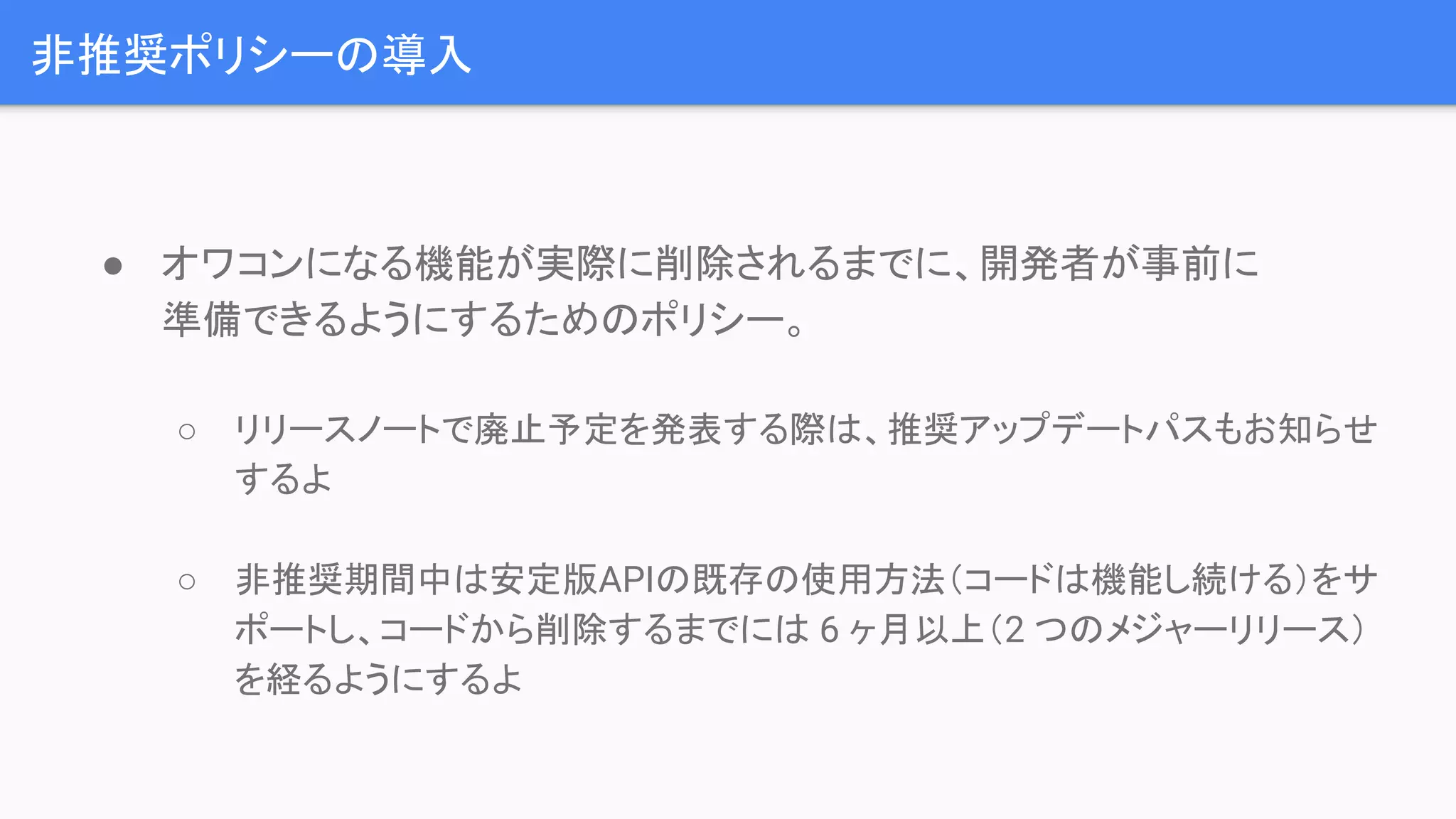 非推奨ポリシーの導入 ● オワコンになる機能が実際に削除されるまでに、開発者が事前に 準備できるようにするためのポリシー。 ○ リリースノートで廃止予定を発表する際は、推奨アップデートパスもお知らせ するよ ○ 非推奨期間中は安定版APIの既存の使用方法（コードは機能し続ける）をサ ポートし、コードから削除するまでには 6 ヶ月以上（2 つのメジャーリリース） を経るようにするよ 