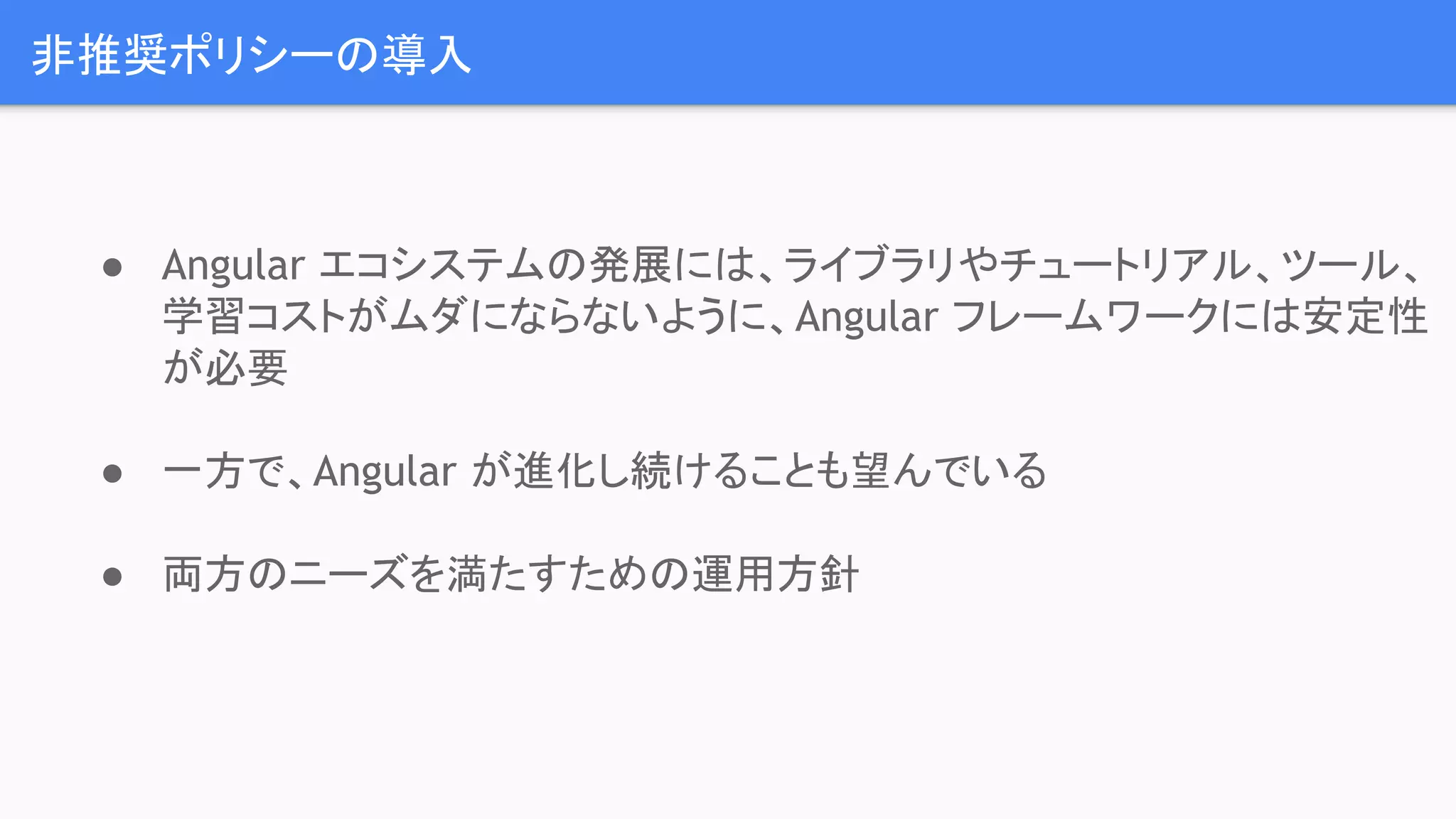 非推奨ポリシーの導入 ● Angular エコシステムの発展には、ライブラリやチュートリアル、ツール、 学習コストがムダにならないように、Angular フレームワークには安定性 が必要 ● 一方で、Angular が進化し続けることも望んでいる ● 両方のニーズを満たすための運用方針 