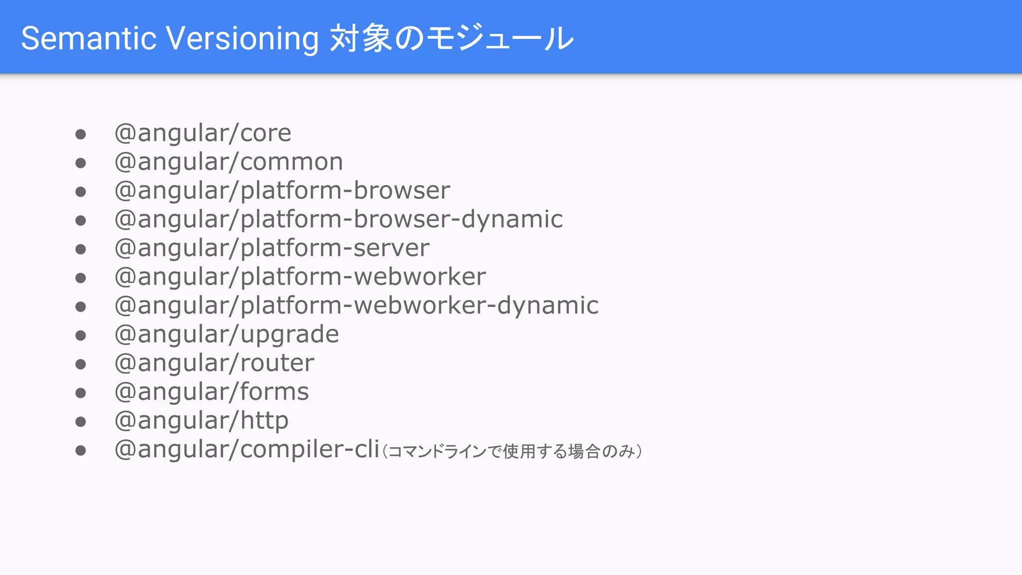 Semantic Versioning 対象のモジュール ● @angular/core ● @angular/common ● @angular/platform-browser ● @angular/platform-browser-dynamic ● @angular/platform-server ● @angular/platform-webworker ● @angular/platform-webworker-dynamic ● @angular/upgrade ● @angular/router ● @angular/forms ● @angular/http ● @angular/compiler-cli（コマンドラインで使用する場合のみ） 