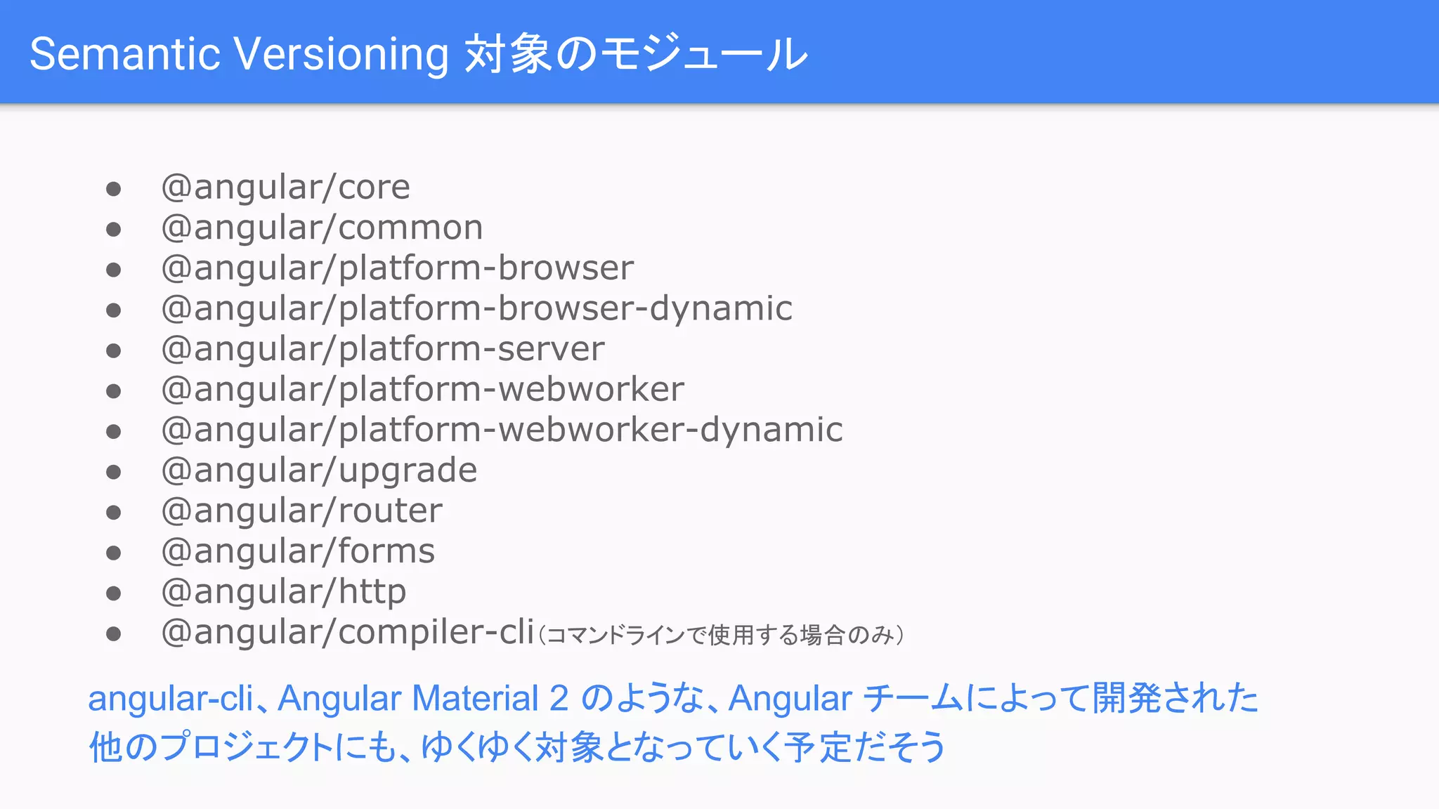 Semantic Versioning 対象のモジュール ● @angular/core ● @angular/common ● @angular/platform-browser ● @angular/platform-browser-dynamic ● @angular/platform-server ● @angular/platform-webworker ● @angular/platform-webworker-dynamic ● @angular/upgrade ● @angular/router ● @angular/forms ● @angular/http ● @angular/compiler-cli（コマンドラインで使用する場合のみ） angular-cli、Angular Material 2 のような、Angular チームによって開発された 他のプロジェクトにも、ゆくゆく対象となっていく予定だそう 