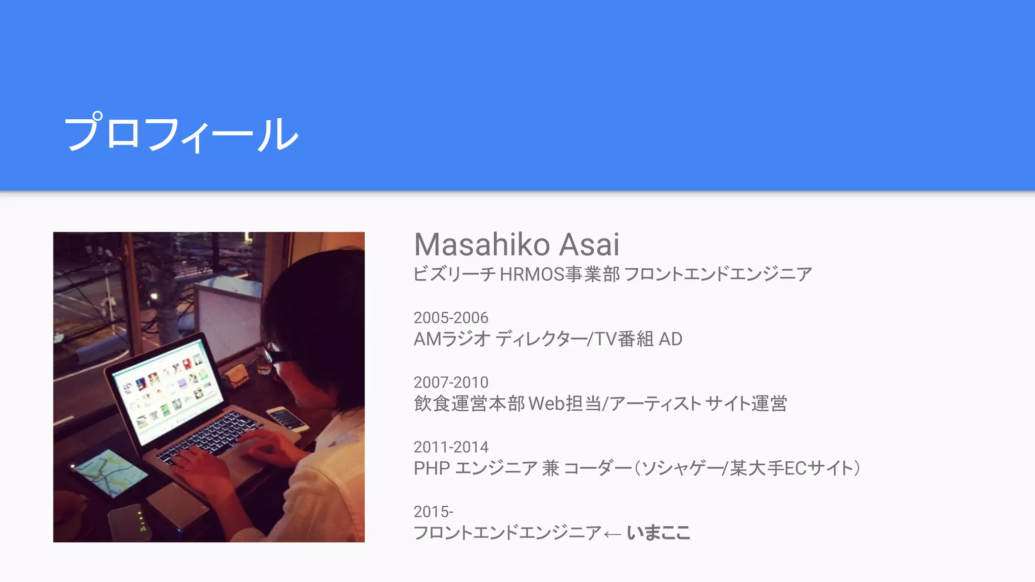 プロフィール Masahiko Asai ビズリーチ HRMOS事業部 フロントエンドエンジニア 2005-2006 AMラジオ ディレクター/TV番組 AD 2007-2010 飲食運営本部Web担当/アーティスト サイト運営 2011-2014 PHP エンジニア 兼 コーダー（ソシャゲー/某大手ECサイト） 2015- フロントエンドエンジニア← いまここ 