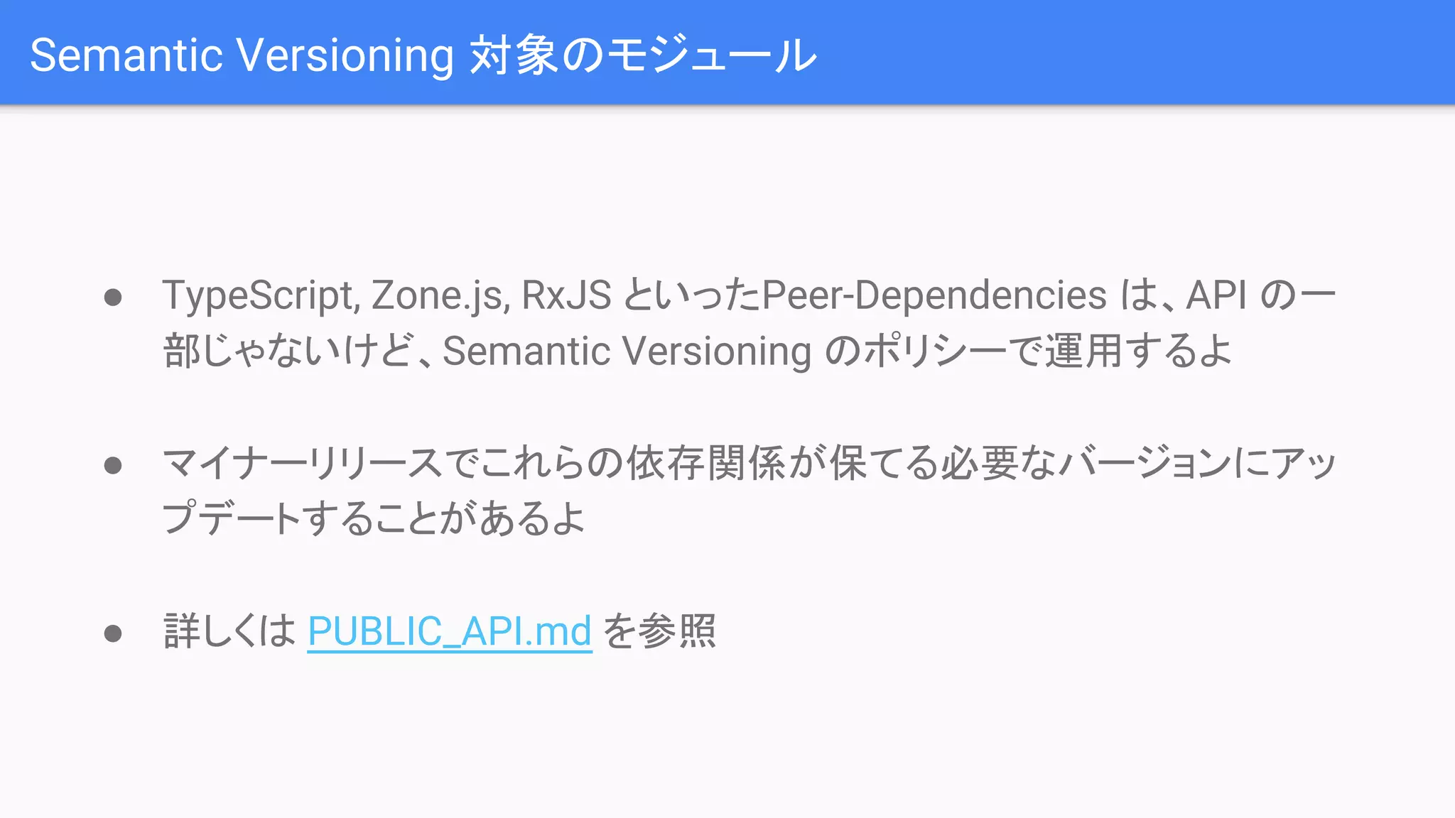 Semantic Versioning 対象のモジュール ● TypeScript, Zone.js, RxJS といったPeer-Dependencies は、API の一 部じゃないけど、Semantic Versioning のポリシーで運用するよ ● マイナーリリースでこれらの依存関係が保てる必要なバージョンにアッ プデートすることがあるよ ● 詳しくは PUBLIC_API.md を参照 