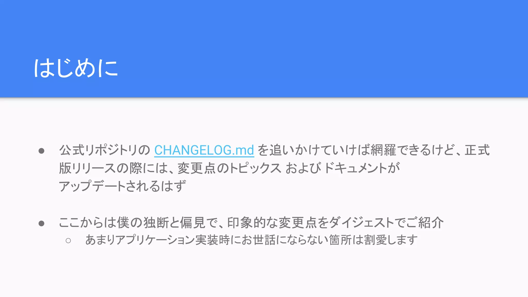 はじめに ● 公式リポジトリの CHANGELOG.md を追いかけていけば網羅できるけど、正式 版リリースの際には、変更点のトピックス および ドキュメントが アップデートされるはず ● ここからは僕の独断と偏見で、印象的な変更点をダイジェストでご紹介 ○ あまりアプリケーション実装時にお世話にならない箇所は割愛します 