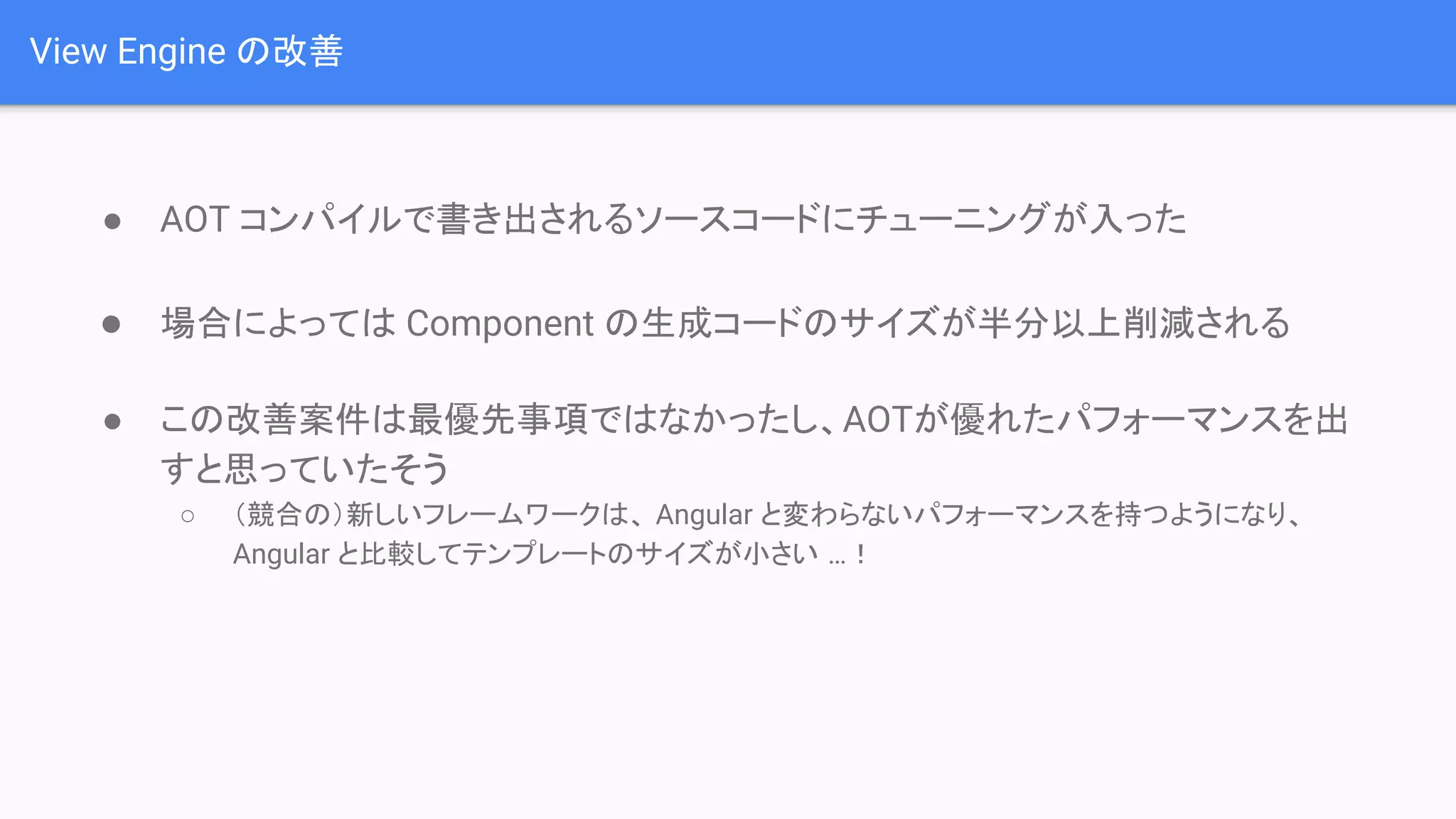 View Engine の改善 ● AOT コンパイルで書き出されるソースコードにチューニングが入った ● 場合によっては Component の生成コードのサイズが半分以上削減される ● この改善案件は最優先事項ではなかったし、AOTが優れたパフォーマンスを出 すと思っていたそう ○ （競合の）新しいフレームワークは、 Angular と変わらないパフォーマンスを持つようになり、 Angular と比較してテンプレートのサイズが小さい …！ 