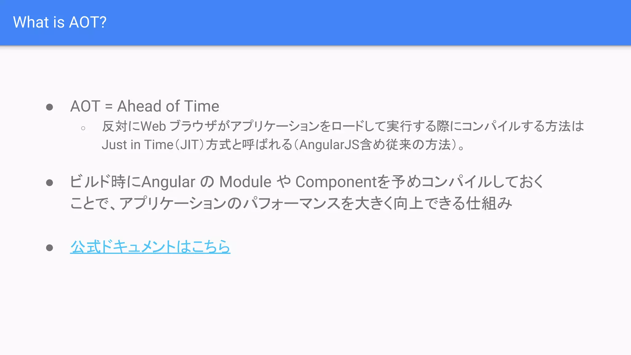 What is AOT? ● AOT = Ahead of Time ○ 反対にWeb ブラウザがアプリケーションをロードして実行する際にコンパイルする方法は Just in Time（JIT）方式と呼ばれる（AngularJS含め従来の方法）。 ● ビルド時にAngular の Module や Componentを予めコンパイルしておく ことで、アプリケーションのパフォーマンスを大きく向上できる仕組み ● 公式ドキュメントはこちら 