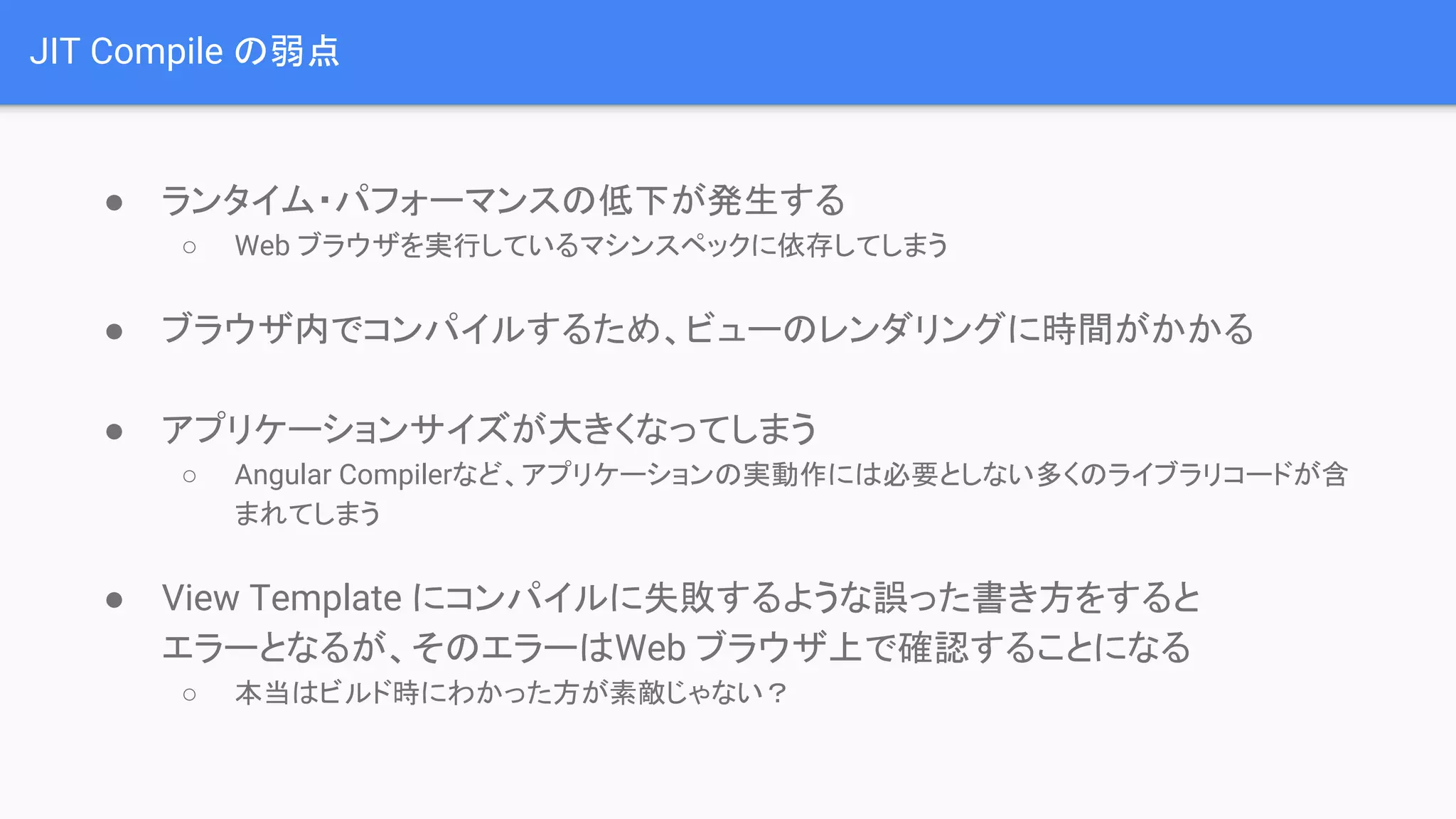 JIT Compile の弱点 ● ランタイム・パフォーマンスの低下が発生する ○ Web ブラウザを実行しているマシンスペックに依存してしまう ● ブラウザ内でコンパイルするため、ビューのレンダリングに時間がかかる ● アプリケーションサイズが大きくなってしまう ○ Angular Compilerなど、アプリケーションの実動作には必要としない多くのライブラリコードが含 まれてしまう ● View Template にコンパイルに失敗するような誤った書き方をすると エラーとなるが、そのエラーはWeb ブラウザ上で確認することになる ○ 本当はビルド時にわかった方が素敵じゃない？ 