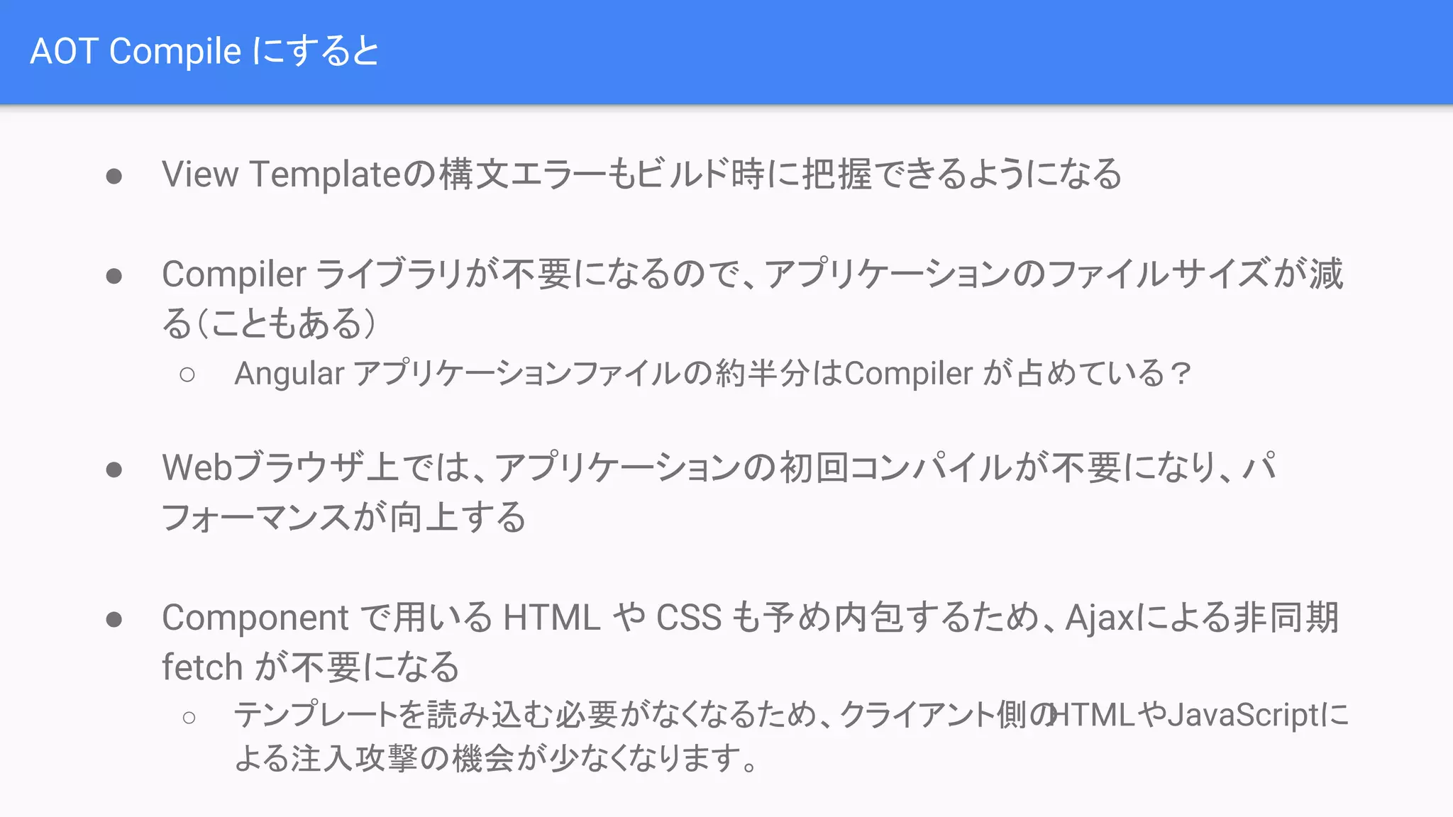 AOT Compile にすると ● View Templateの構文エラーもビルド時に把握できるようになる ● Compiler ライブラリが不要になるので、アプリケーションのファイルサイズが減 る（こともある） ○ Angular アプリケーションファイルの約半分はCompiler が占めている？ ● Webブラウザ上では、アプリケーションの初回コンパイルが不要になり、パ フォーマンスが向上する ● Component で用いる HTML や CSS も予め内包するため、Ajaxによる非同期 fetch が不要になる ○ テンプレートを読み込む必要がなくなるため、クライアント側のHTMLやJavaScriptに よる注入攻撃の機会が少なくなります。 