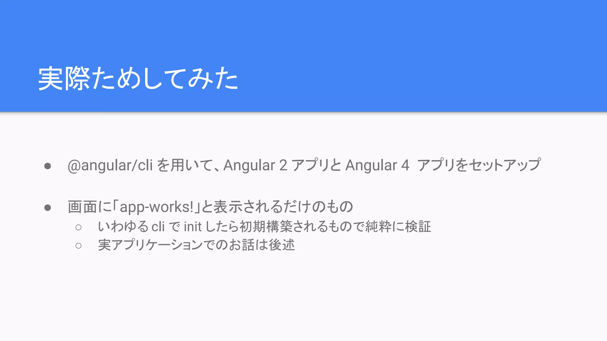 実際ためしてみた ● @angular/cli を用いて、Angular 2 アプリと Angular 4 アプリをセットアップ ● 画面に「app-works!」と表示されるだけのもの ○ いわゆる cli で init したら初期構築されるもので純粋に検証 ○ 実アプリケーションでのお話は後述 