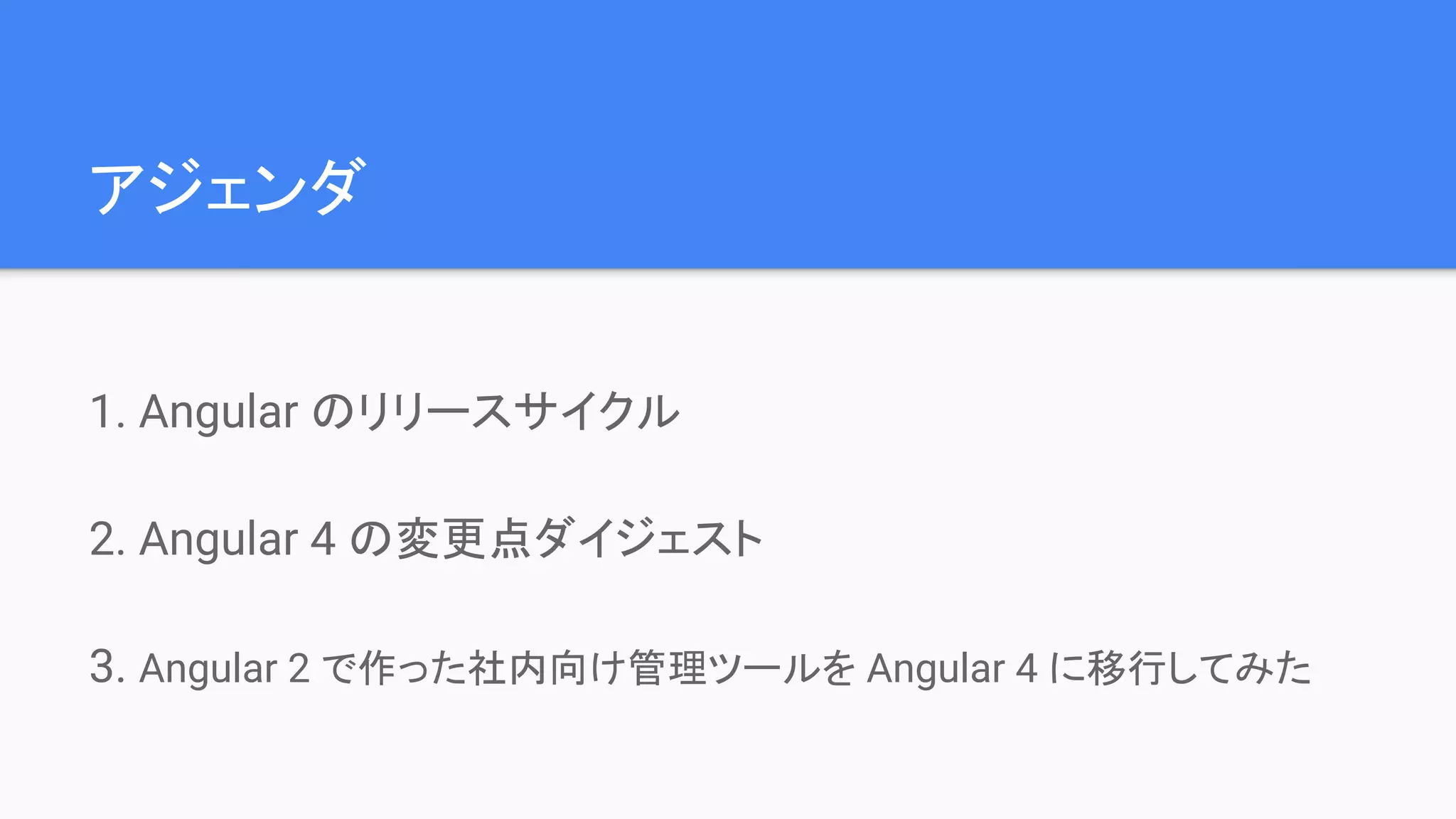 アジェンダ 1. Angular のリリースサイクル 2. Angular 4 の変更点ダイジェスト 3. Angular 2 で作った社内向け管理ツールを Angular 4 に移行してみた 