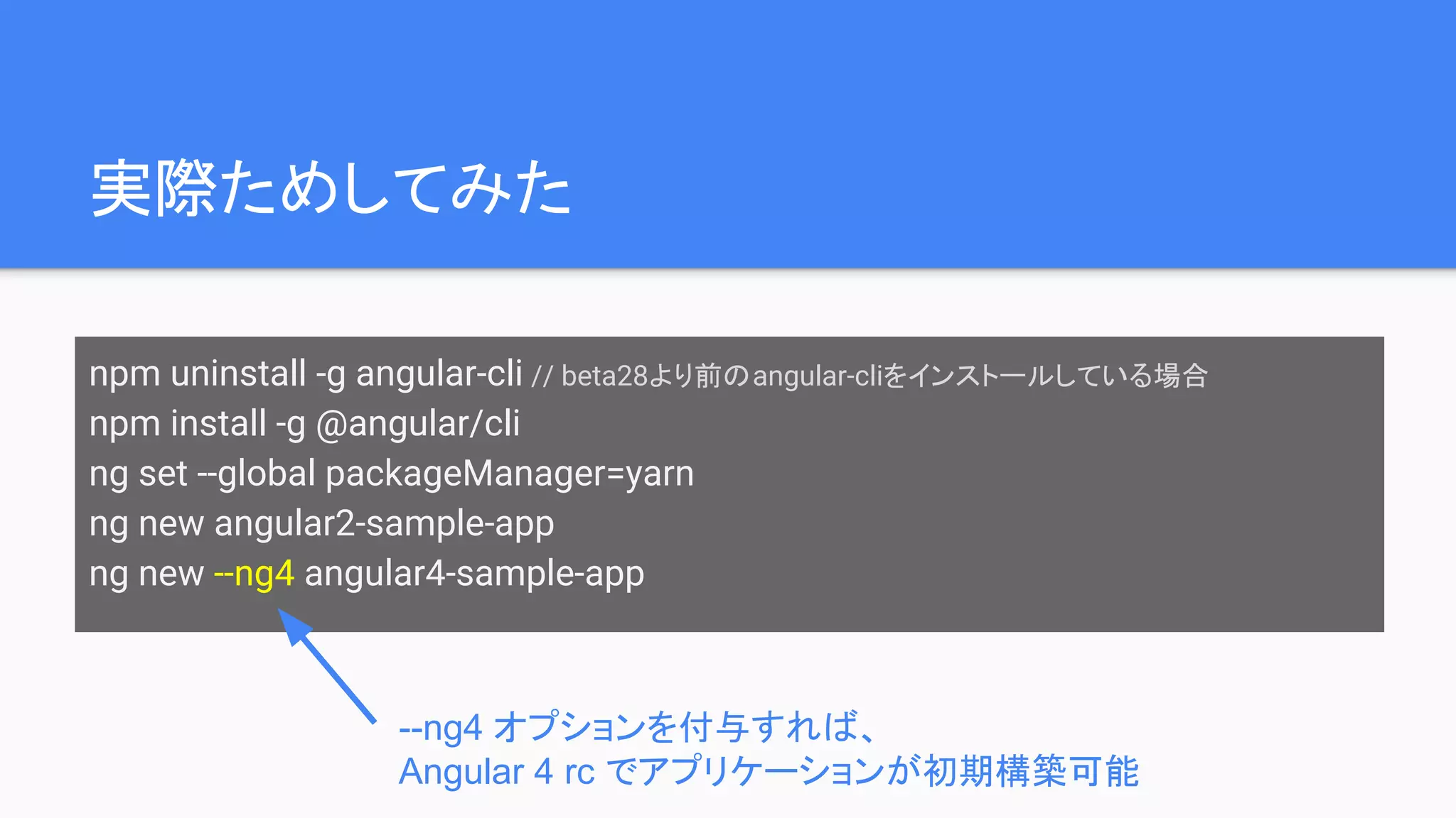 実際ためしてみた npm uninstall -g angular-cli // beta28より前のangular-cliをインストールしている場合 npm install -g @angular/cli ng set --global packageManager=yarn ng new angular2-sample-app ng new --ng4 angular4-sample-app --ng4 オプションを付与すれば、 Angular 4 rc でアプリケーションが初期構築可能 