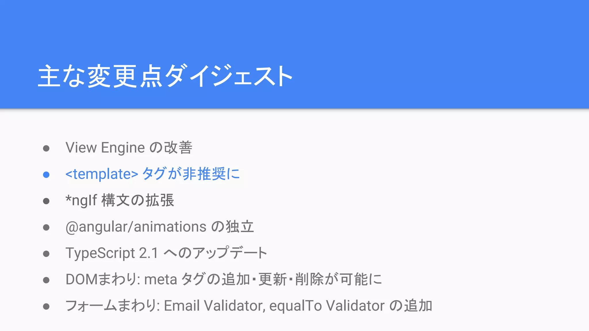 主な変更点ダイジェスト ● View Engine の改善 ● <template> タグが非推奨に ● *ngIf 構文の拡張 ● @angular/animations の独立 ● TypeScript 2.1 へのアップデート ● DOMまわり: meta タグの追加・更新・削除が可能に ● フォームまわり: Email Validator, equalTo Validator の追加 