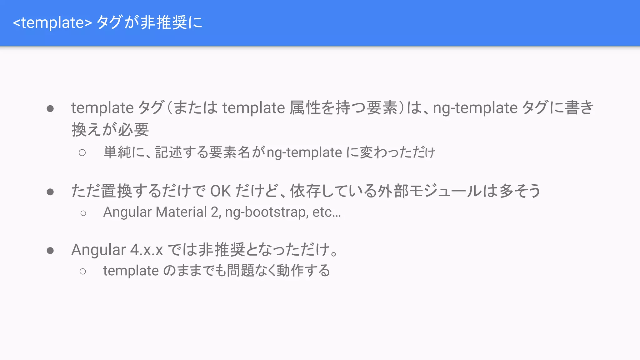 <template> タグが非推奨に ● template タグ（または template 属性を持つ要素）は、ng-template タグに書き 換えが必要 ○ 単純に、記述する要素名がng-template に変わっただけ ● ただ置換するだけで OK だけど、依存している外部モジュールは多そう ○ Angular Material 2, ng-bootstrap, etc… ● Angular 4.x.x では非推奨となっただけ。 ○ template のままでも問題なく動作する 