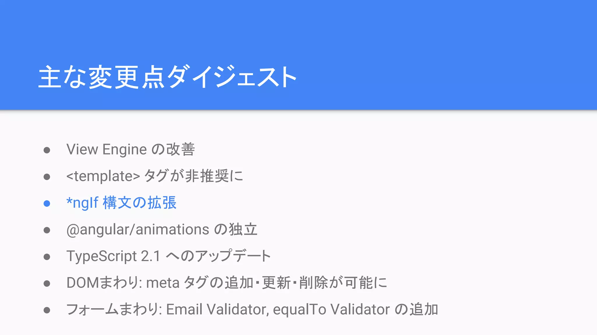 主な変更点ダイジェスト ● View Engine の改善 ● <template> タグが非推奨に ● *ngIf 構文の拡張 ● @angular/animations の独立 ● TypeScript 2.1 へのアップデート ● DOMまわり: meta タグの追加・更新・削除が可能に ● フォームまわり: Email Validator, equalTo Validator の追加 