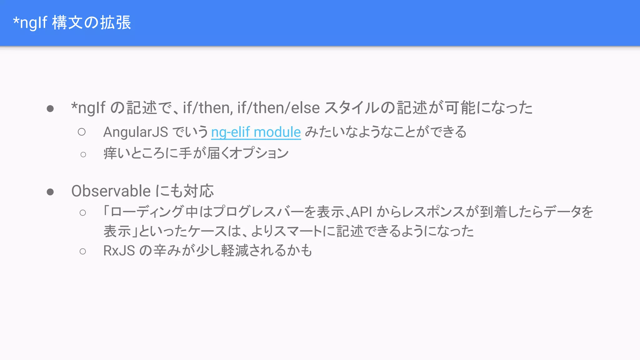 *ngIf 構文の拡張 ● *ngIf の記述で、if/then, if/then/else スタイルの記述が可能になった ○ AngularJS でいう ng-elif module みたいなようなことができる ○ 痒いところに手が届くオプション ● Observable にも対応 ○ 「ローディング中はプログレスバーを表示、API からレスポンスが到着したらデータを 表示」といったケースは、よりスマートに記述できるようになった ○ RxJS の辛みが少し軽減されるかも 