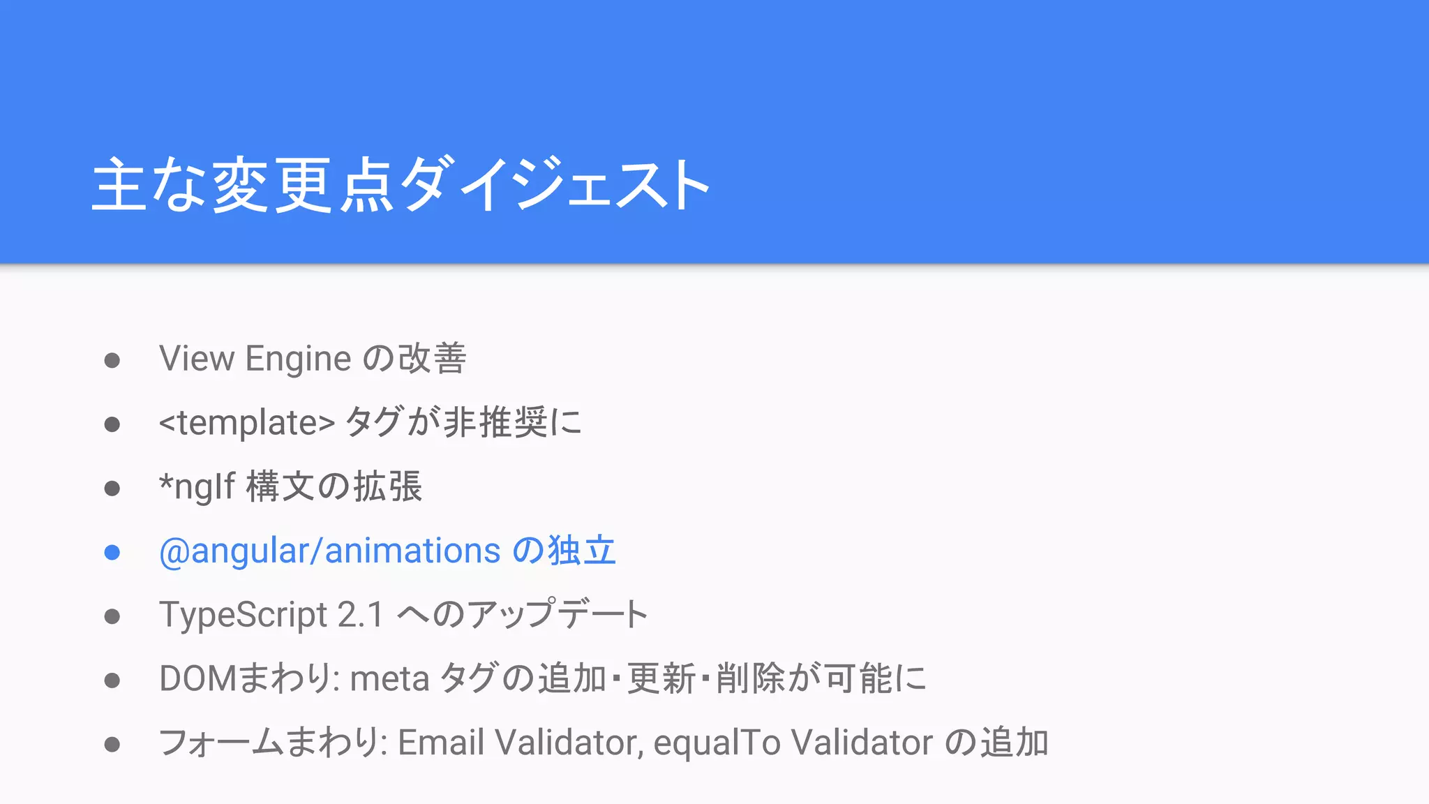 主な変更点ダイジェスト ● View Engine の改善 ● <template> タグが非推奨に ● *ngIf 構文の拡張 ● @angular/animations の独立 ● TypeScript 2.1 へのアップデート ● DOMまわり: meta タグの追加・更新・削除が可能に ● フォームまわり: Email Validator, equalTo Validator の追加 