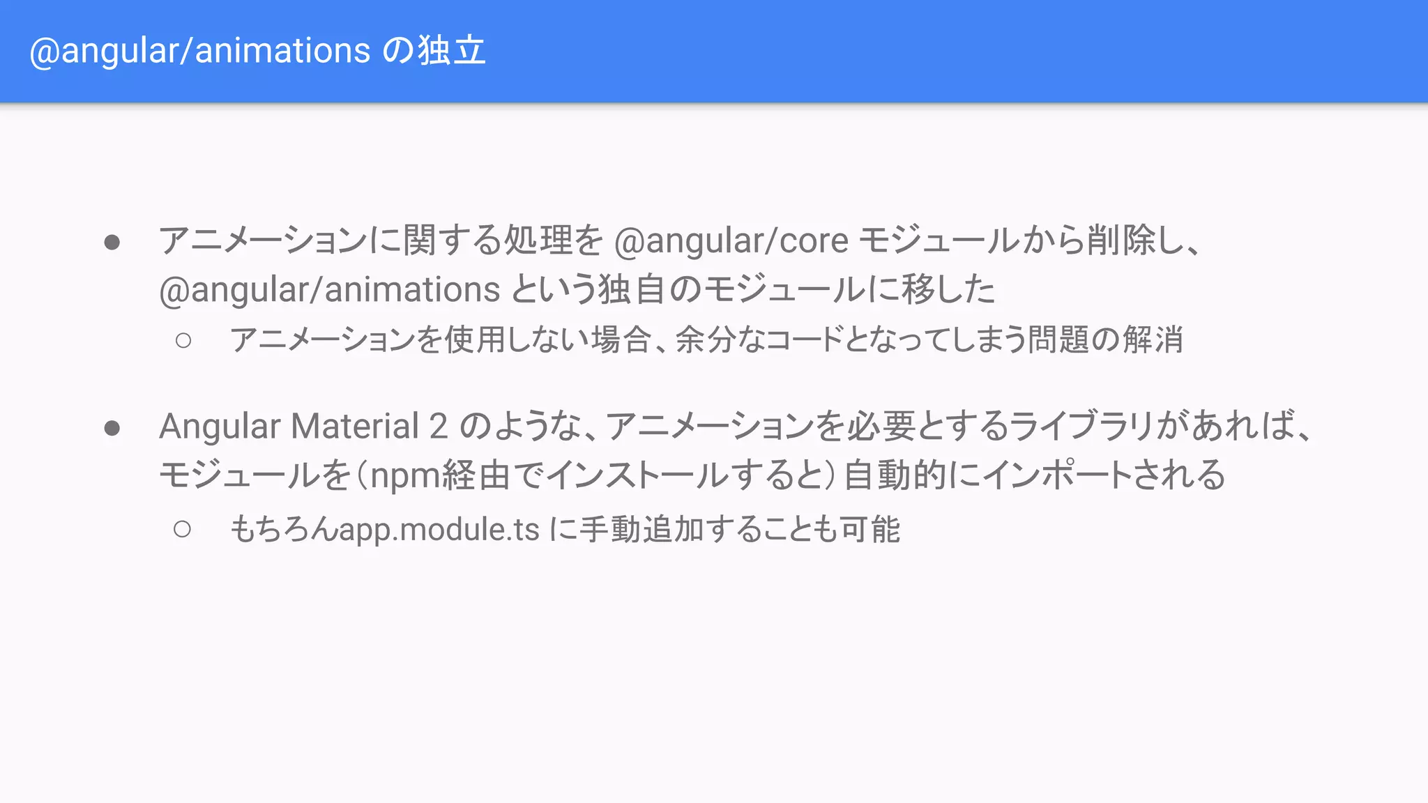 @angular/animations の独立 ● アニメーションに関する処理を @angular/core モジュールから削除し、 @angular/animations という独自のモジュールに移した ○ アニメーションを使用しない場合、余分なコードとなってしまう問題の解消 ● Angular Material 2 のような、アニメーションを必要とするライブラリがあれば、 モジュールを（npm経由でインストールすると）自動的にインポートされる ○ もちろんapp.module.ts に手動追加することも可能 
