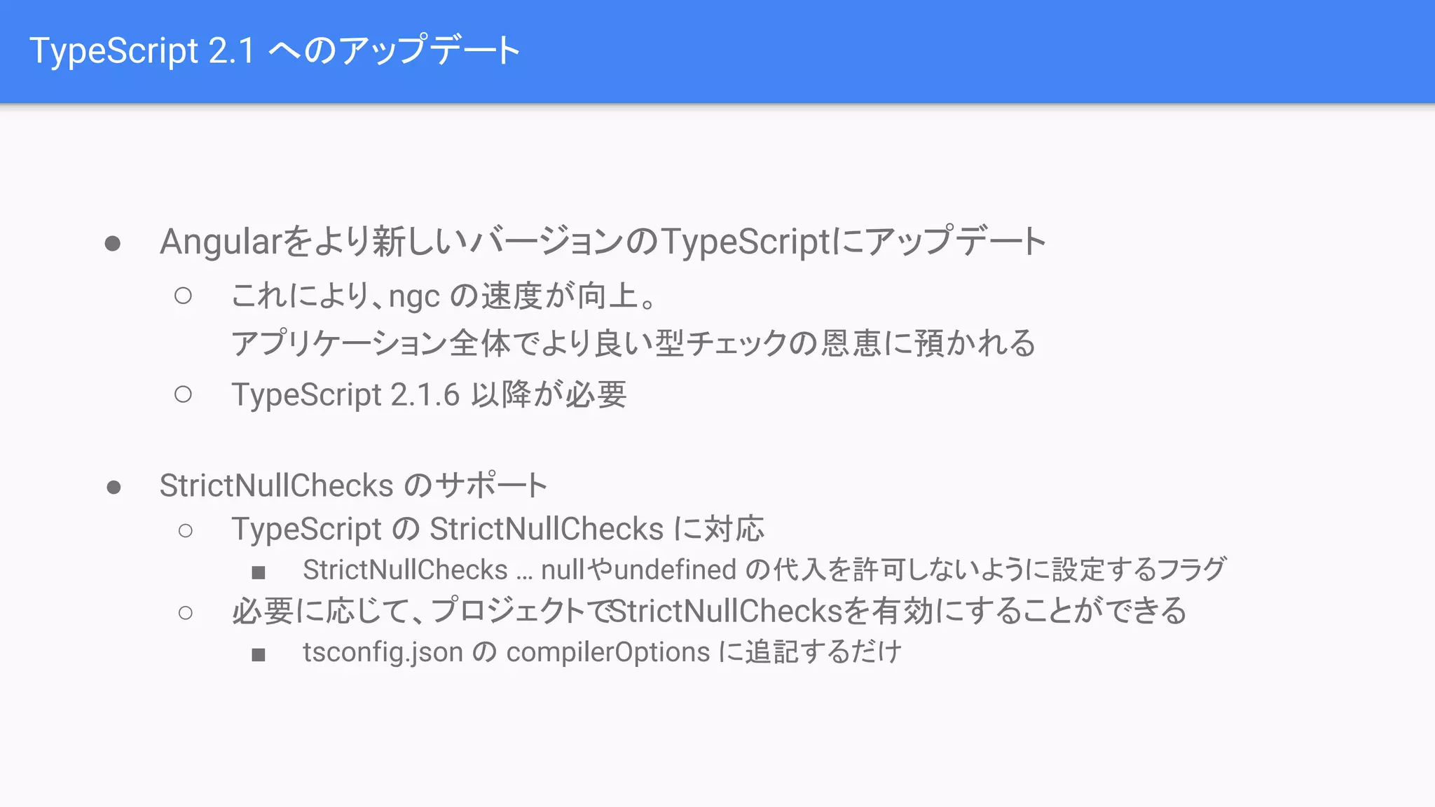 TypeScript 2.1 へのアップデート ● Angularをより新しいバージョンのTypeScriptにアップデート ○ これにより、ngc の速度が向上。 アプリケーション全体でより良い型チェックの恩恵に預かれる ○ TypeScript 2.1.6 以降が必要 ● StrictNullChecks のサポート ○ TypeScript の StrictNullChecks に対応 ■ StrictNullChecks … nullやundefined の代入を許可しないように設定するフラグ ○ 必要に応じて、プロジェクトでStrictNullChecksを有効にすることができる ■ tsconfig.json の compilerOptions に追記するだけ 