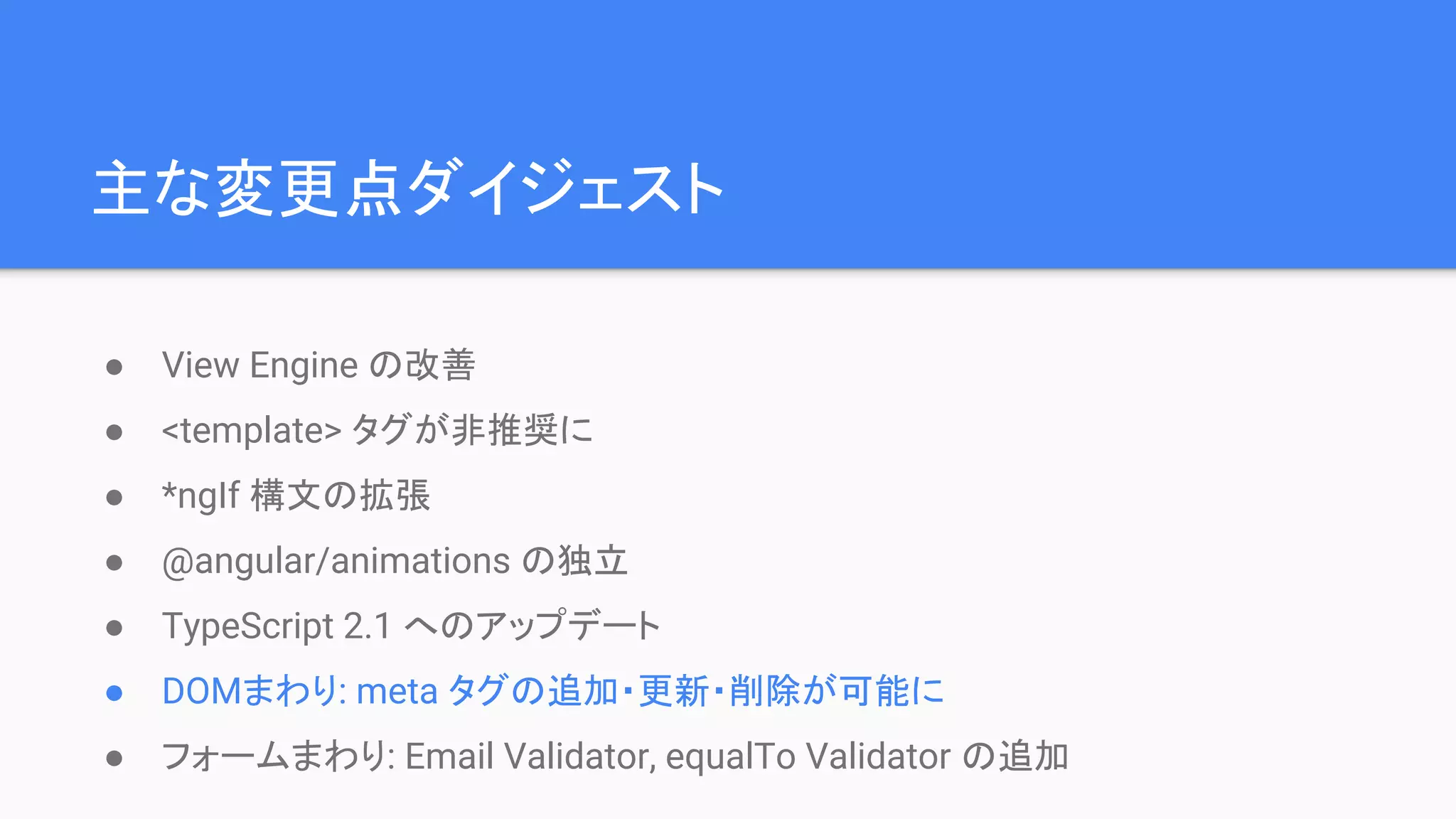 主な変更点ダイジェスト ● View Engine の改善 ● <template> タグが非推奨に ● *ngIf 構文の拡張 ● @angular/animations の独立 ● TypeScript 2.1 へのアップデート ● DOMまわり: meta タグの追加・更新・削除が可能に ● フォームまわり: Email Validator, equalTo Validator の追加 