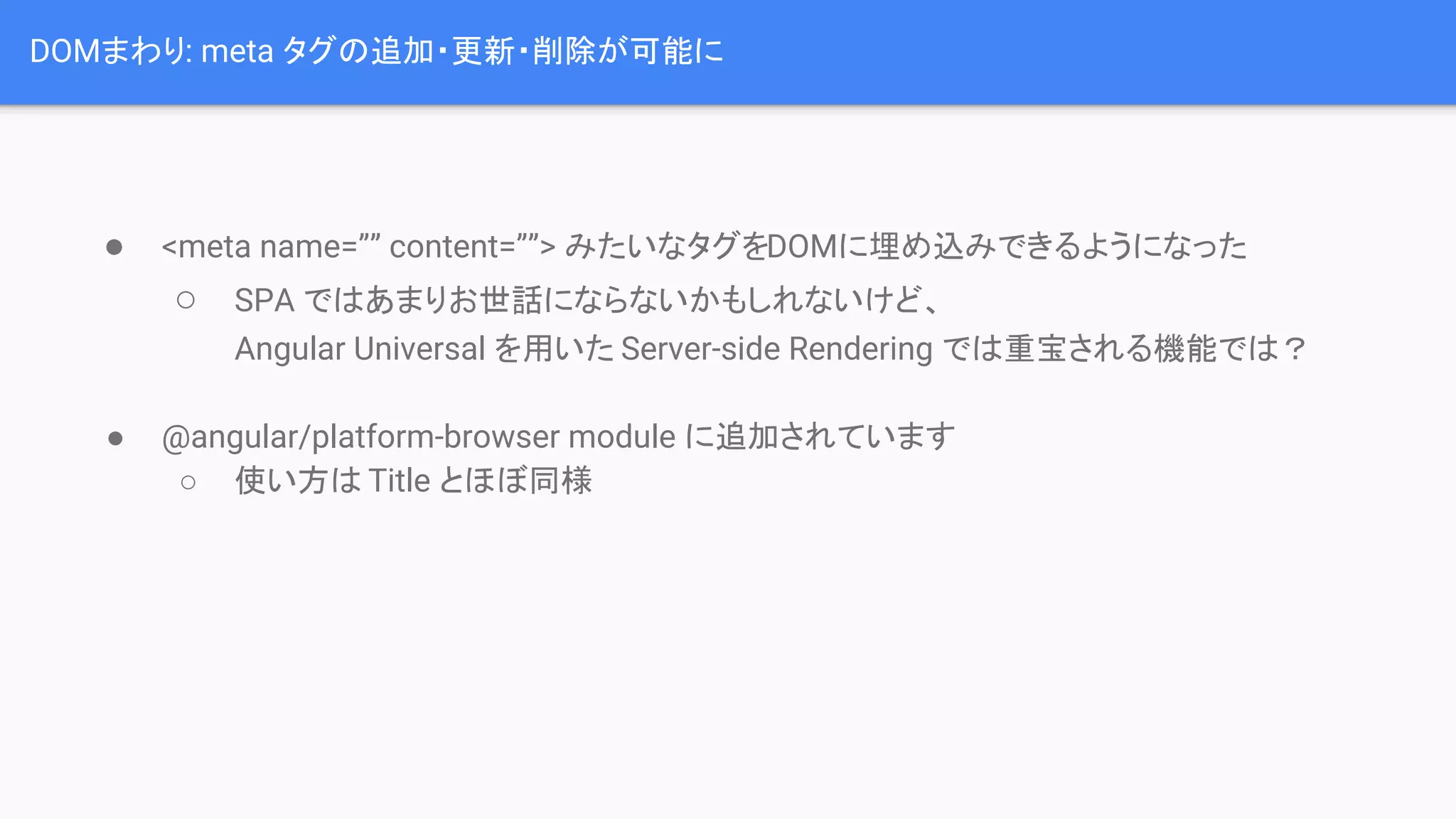DOMまわり: meta タグの追加・更新・削除が可能に ● <meta name=”” content=””> みたいなタグをDOMに埋め込みできるようになった ○ SPA ではあまりお世話にならないかもしれないけど、 Angular Universal を用いた Server-side Rendering では重宝される機能では？ ● @angular/platform-browser module に追加されています ○ 使い方は Title とほぼ同様 