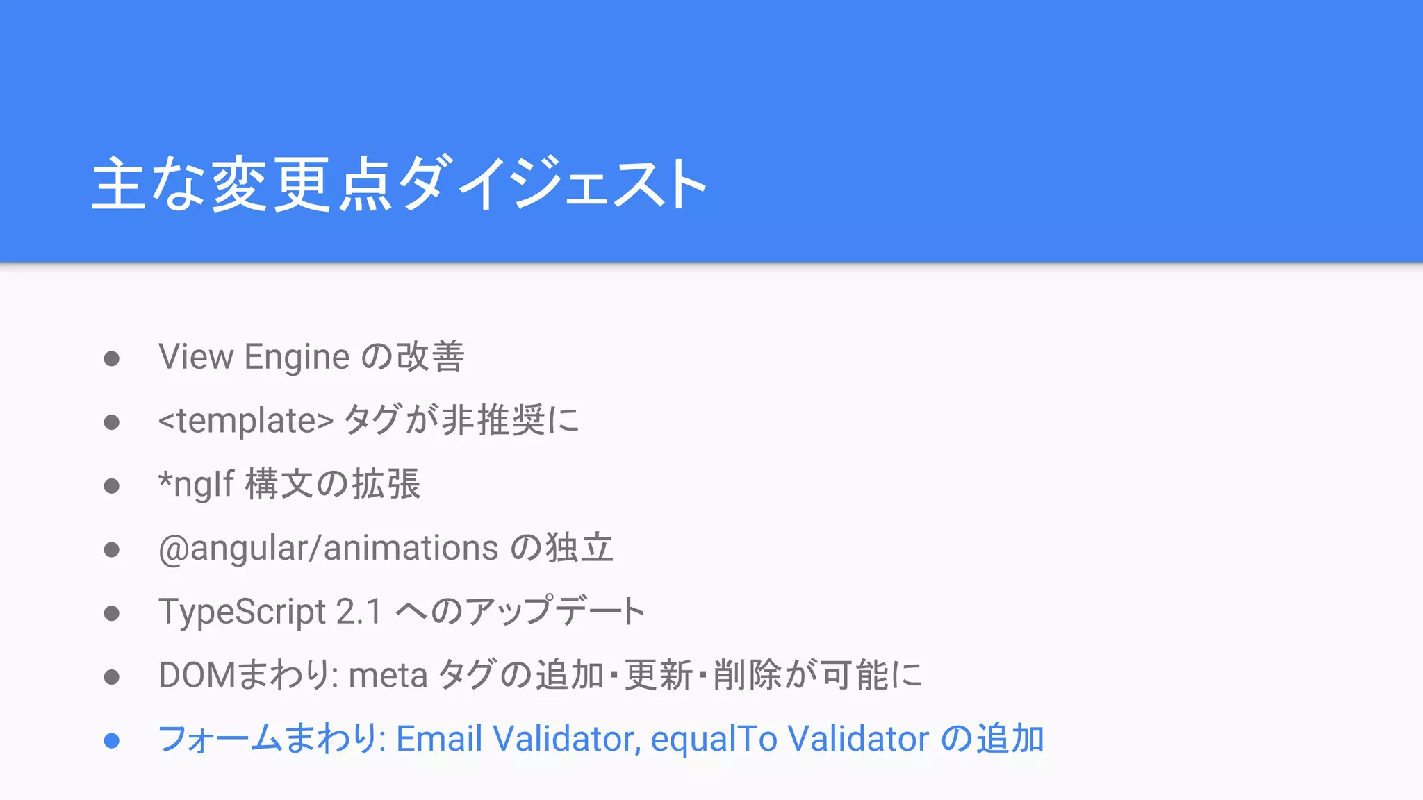 主な変更点ダイジェスト ● View Engine の改善 ● <template> タグが非推奨に ● *ngIf 構文の拡張 ● @angular/animations の独立 ● TypeScript 2.1 へのアップデート ● DOMまわり: meta タグの追加・更新・削除が可能に ● フォームまわり: Email Validator, equalTo Validator の追加 