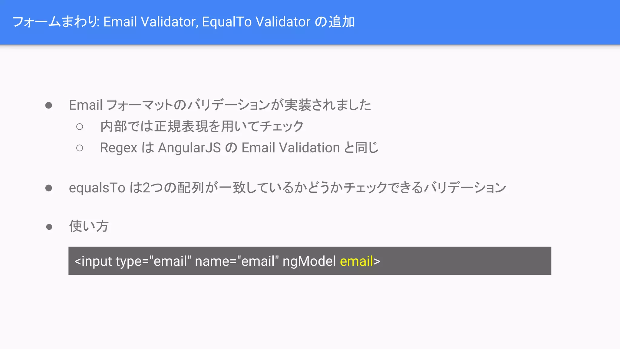 フォームまわり: Email Validator, EqualTo Validator の追加 ● Email フォーマットのバリデーションが実装されました ○ 内部では正規表現を用いてチェック ○ Regex は AngularJS の Email Validation と同じ ● equalsTo は2つの配列が一致しているかどうかチェックできるバリデーション ● 使い方 <input type="email" name="email" ngModel email> 