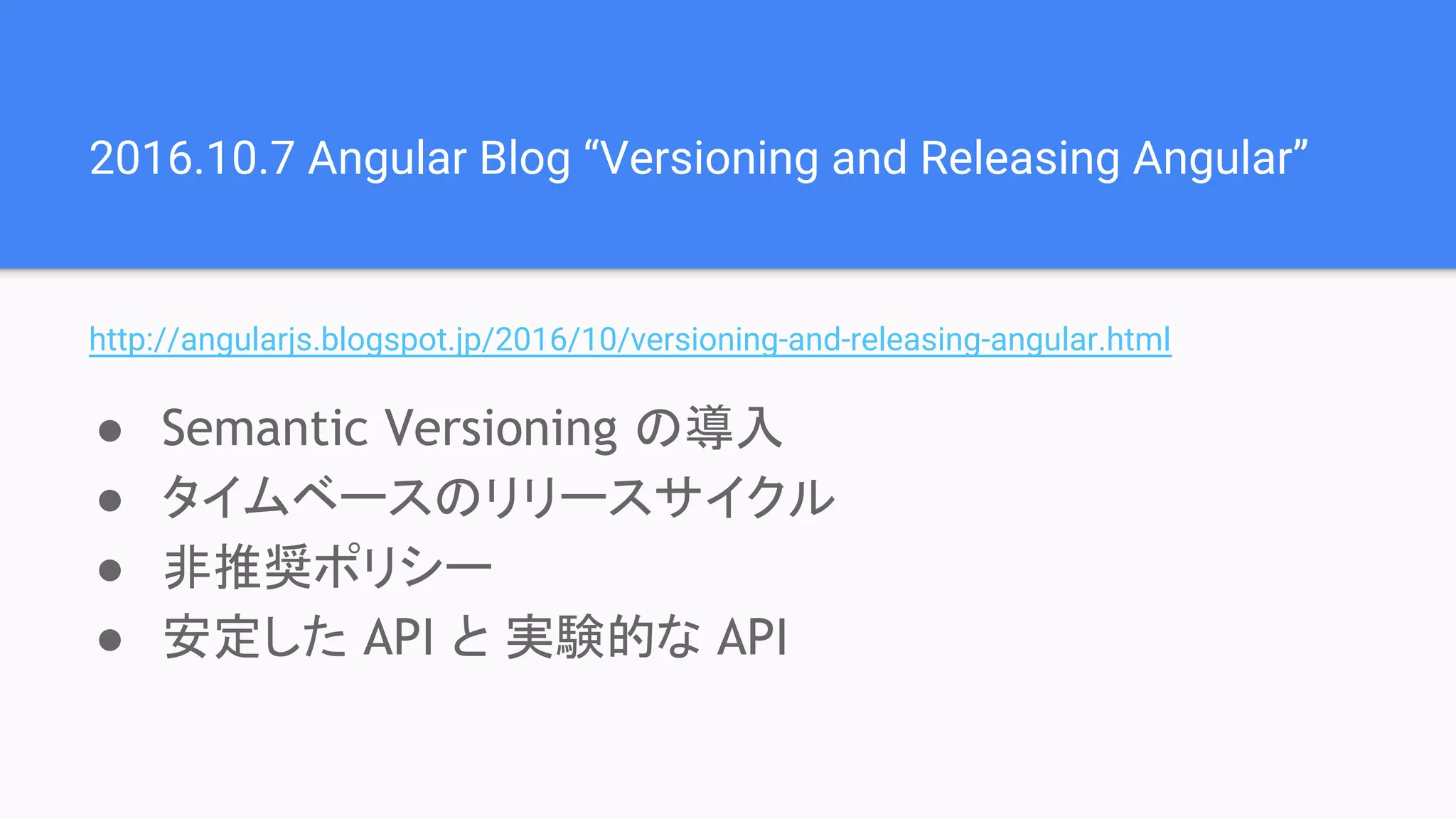 2016.10.7 Angular Blog “Versioning and Releasing Angular” http://angularjs.blogspot.jp/2016/10/versioning-and-releasing-angular.html ● Semantic Versioning の導入 ● タイムベースのリリースサイクル ● 非推奨ポリシー ● 安定した API と 実験的な API 