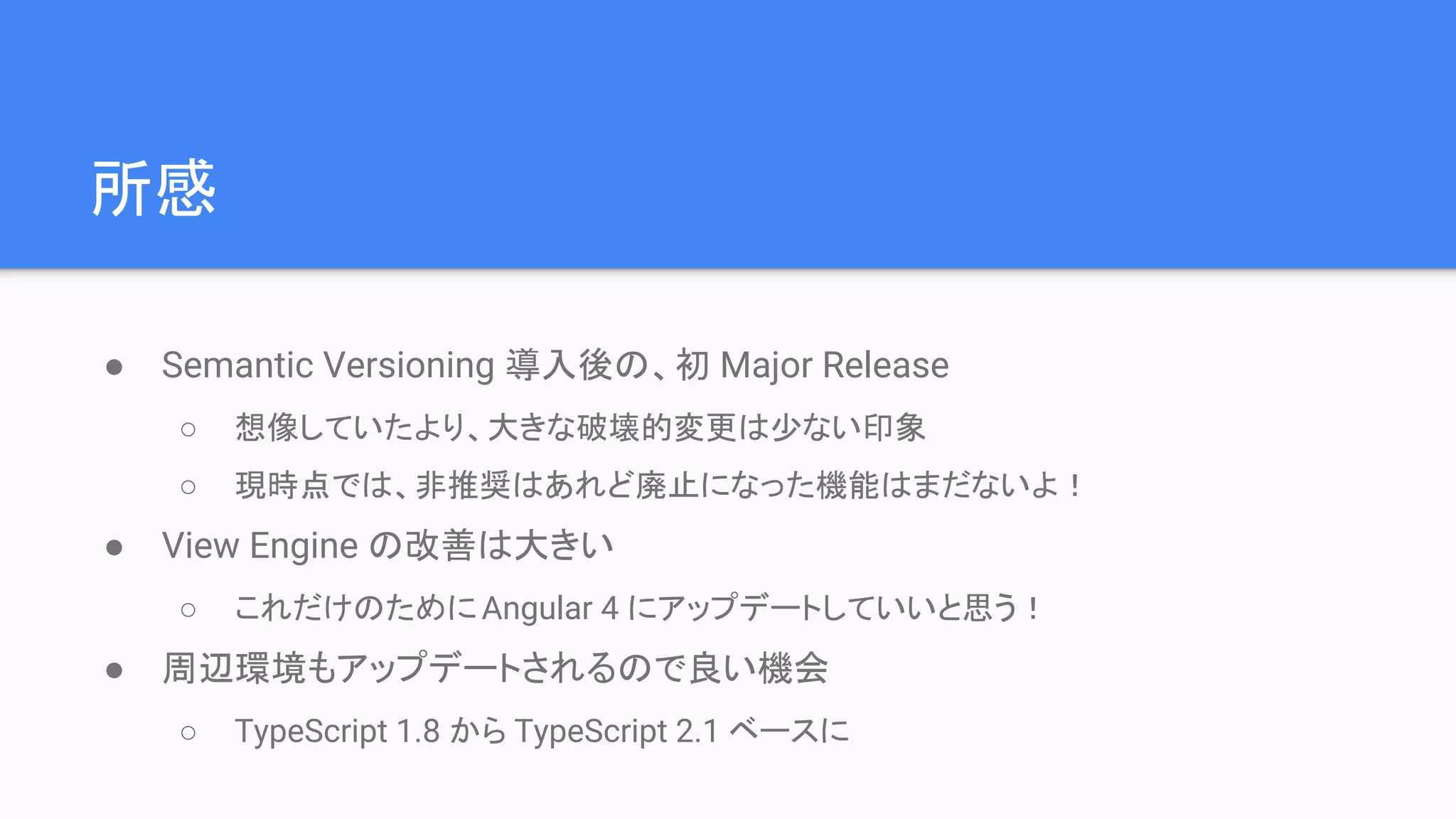所感 ● Semantic Versioning 導入後の、初 Major Release ○ 想像していたより、大きな破壊的変更は少ない印象 ○ 現時点では、非推奨はあれど廃止になった機能はまだないよ！ ● View Engine の改善は大きい ○ これだけのためにAngular 4 にアップデートしていいと思う！ ● 周辺環境もアップデートされるので良い機会 ○ TypeScript 1.8 から TypeScript 2.1 ベースに 