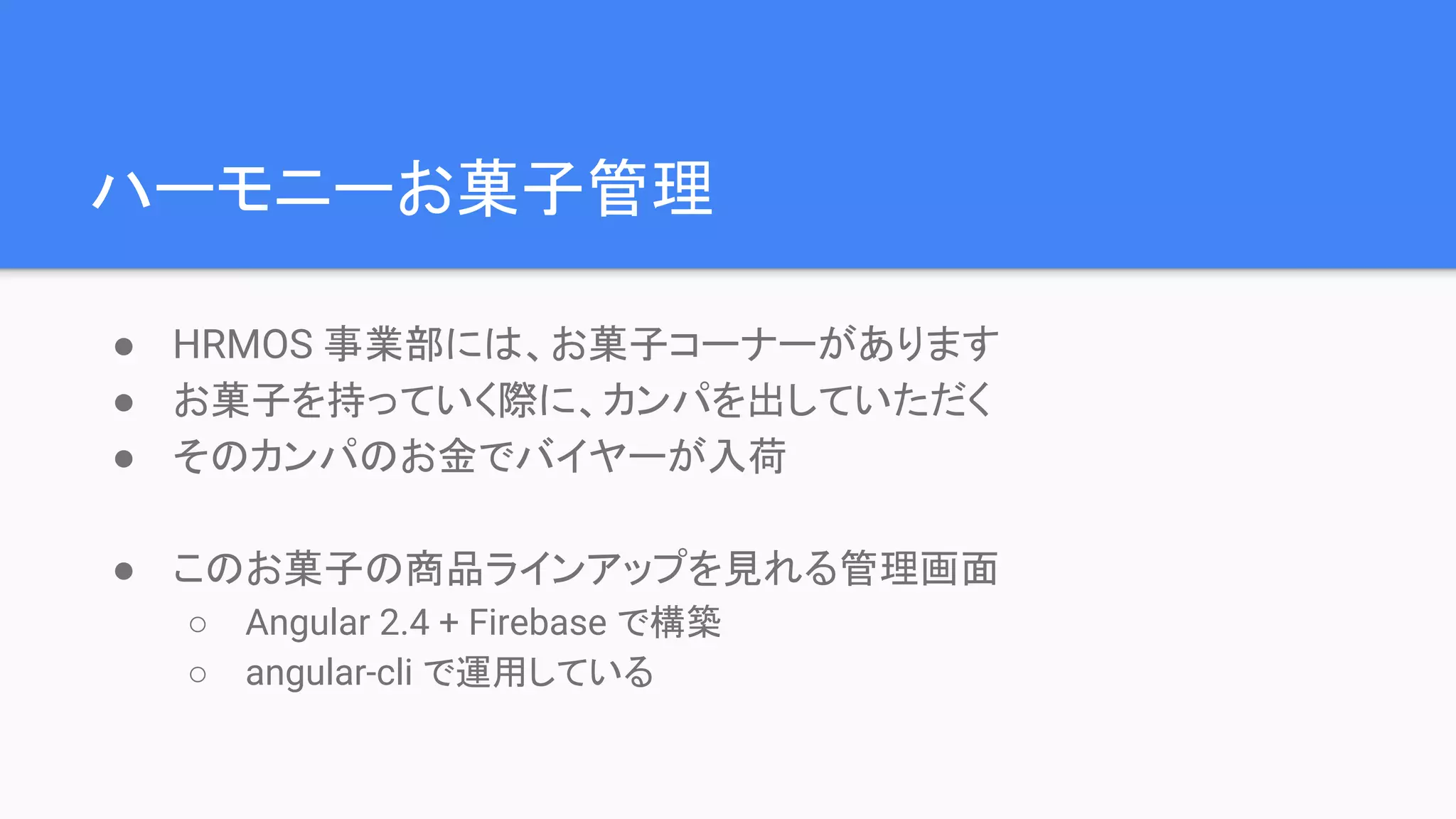 ハーモニーお菓子管理 ● HRMOS 事業部には、お菓子コーナーがあります ● お菓子を持っていく際に、カンパを出していただく ● そのカンパのお金でバイヤーが入荷 ● このお菓子の商品ラインアップを見れる管理画面 ○ Angular 2.4 + Firebase で構築 ○ angular-cli で運用している 