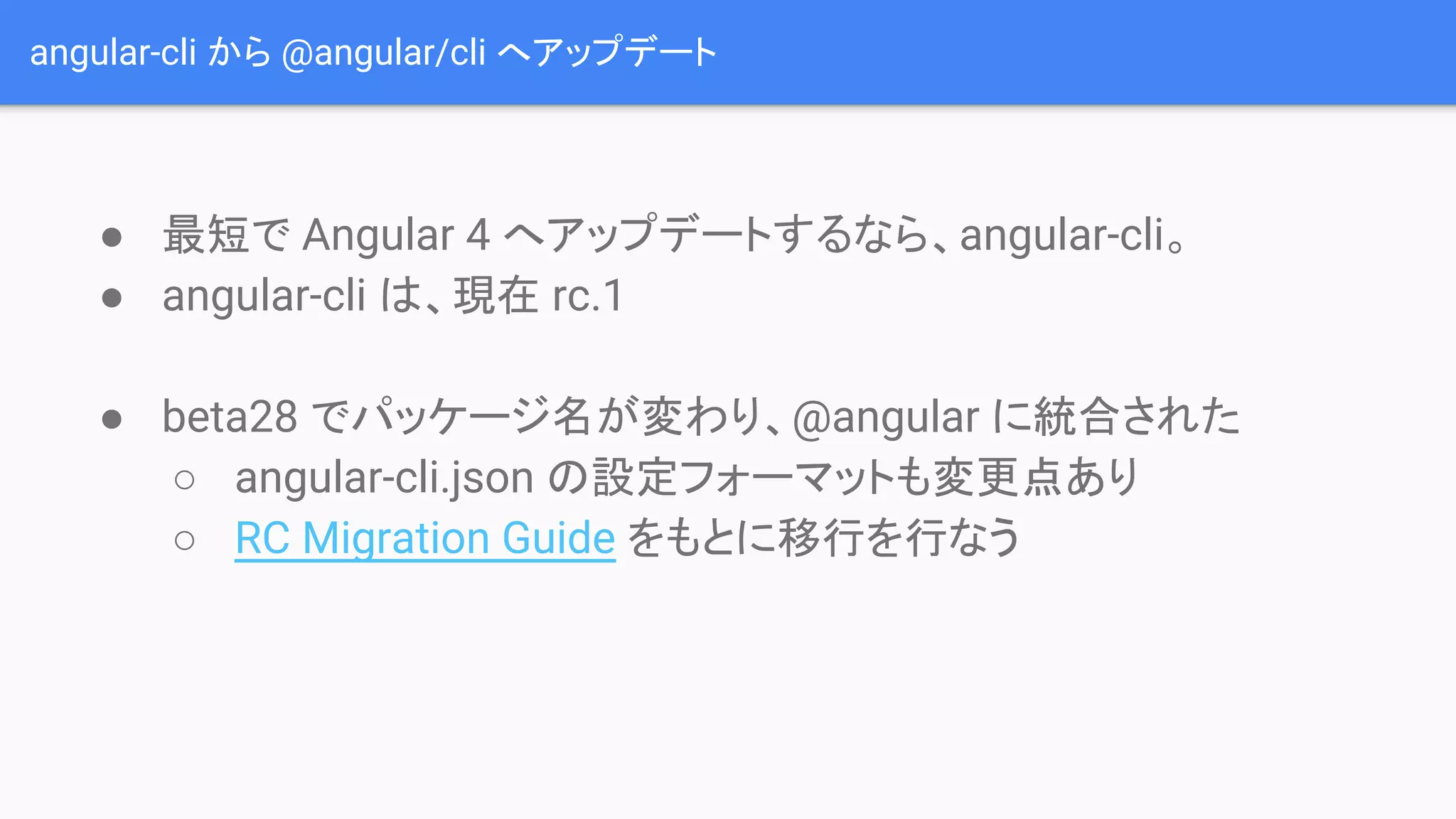 angular-cli から @angular/cli へアップデート ● 最短で Angular 4 へアップデートするなら、angular-cli。 ● angular-cli は、現在 rc.1 ● beta28 でパッケージ名が変わり、@angular に統合された ○ angular-cli.json の設定フォーマットも変更点あり ○ RC Migration Guide をもとに移行を行なう 