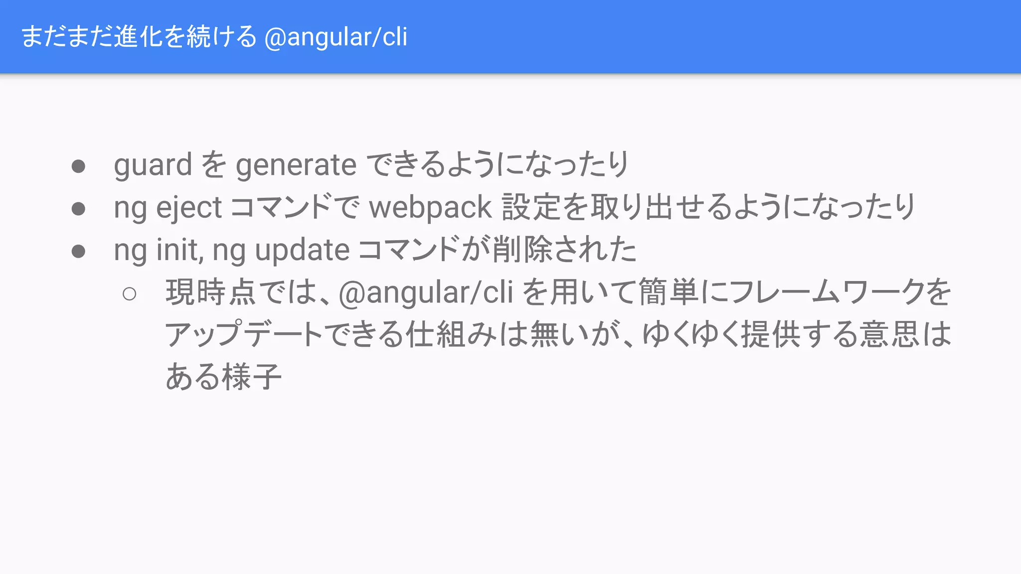 まだまだ進化を続ける @angular/cli ● guard を generate できるようになったり ● ng eject コマンドで webpack 設定を取り出せるようになったり ● ng init, ng update コマンドが削除された ○ 現時点では、@angular/cli を用いて簡単にフレームワークを アップデートできる仕組みは無いが、ゆくゆく提供する意思は ある様子 
