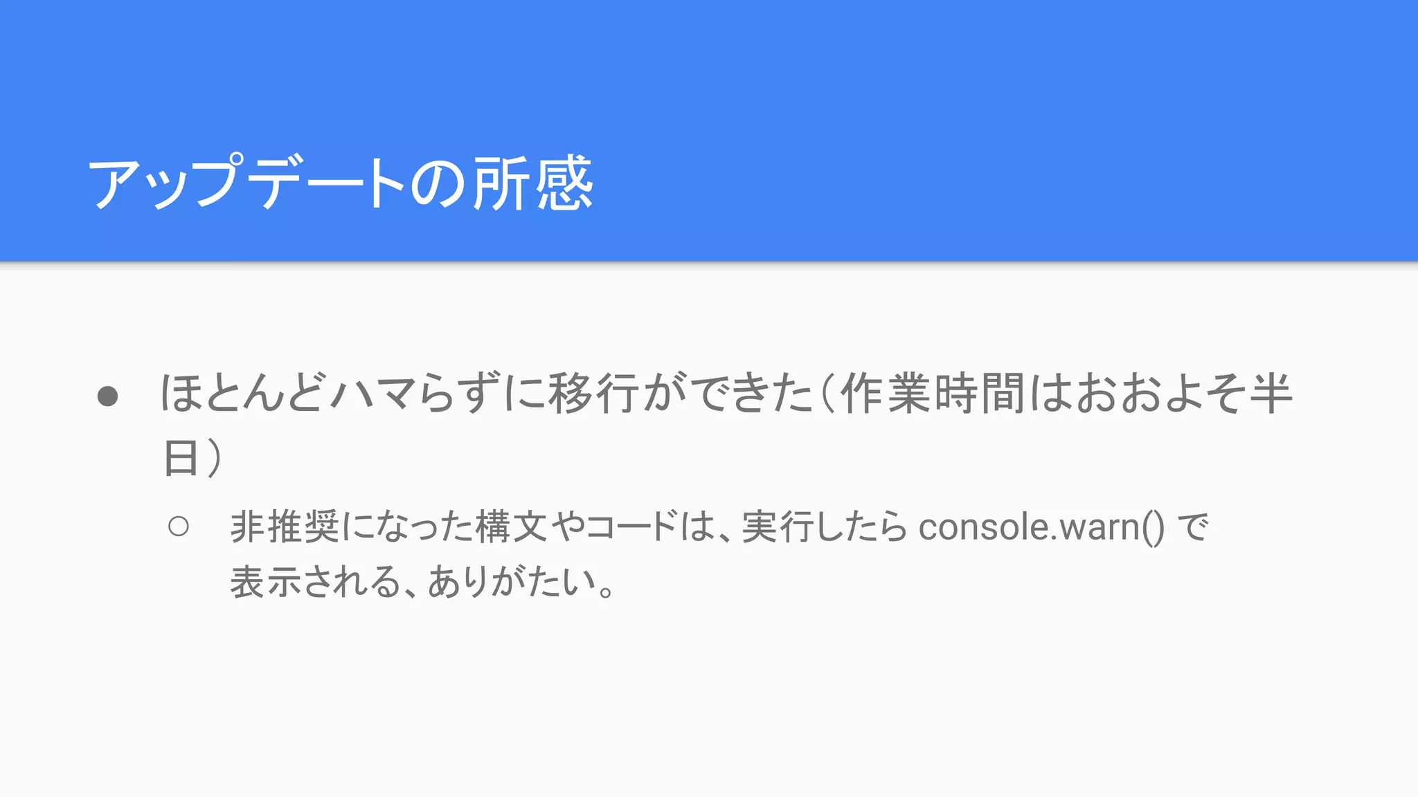 アップデートの所感 ● ほとんどハマらずに移行ができた（作業時間はおおよそ半 日） ○ 非推奨になった構文やコードは、実行したら console.warn() で 表示される、ありがたい。 