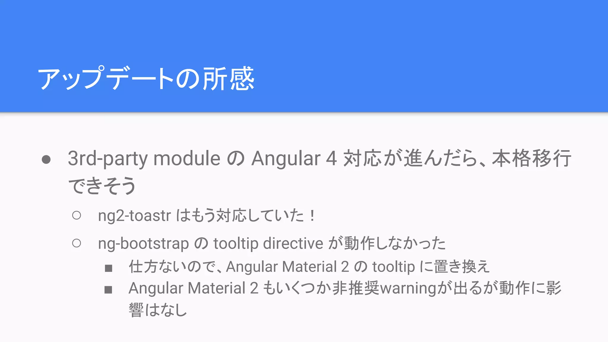 アップデートの所感 ● 3rd-party module の Angular 4 対応が進んだら、本格移行 できそう ○ ng2-toastr はもう対応していた！ ○ ng-bootstrap の tooltip directive が動作しなかった ■ 仕方ないので、Angular Material 2 の tooltip に置き換え ■ Angular Material 2 もいくつか非推奨warningが出るが動作に影 響はなし 