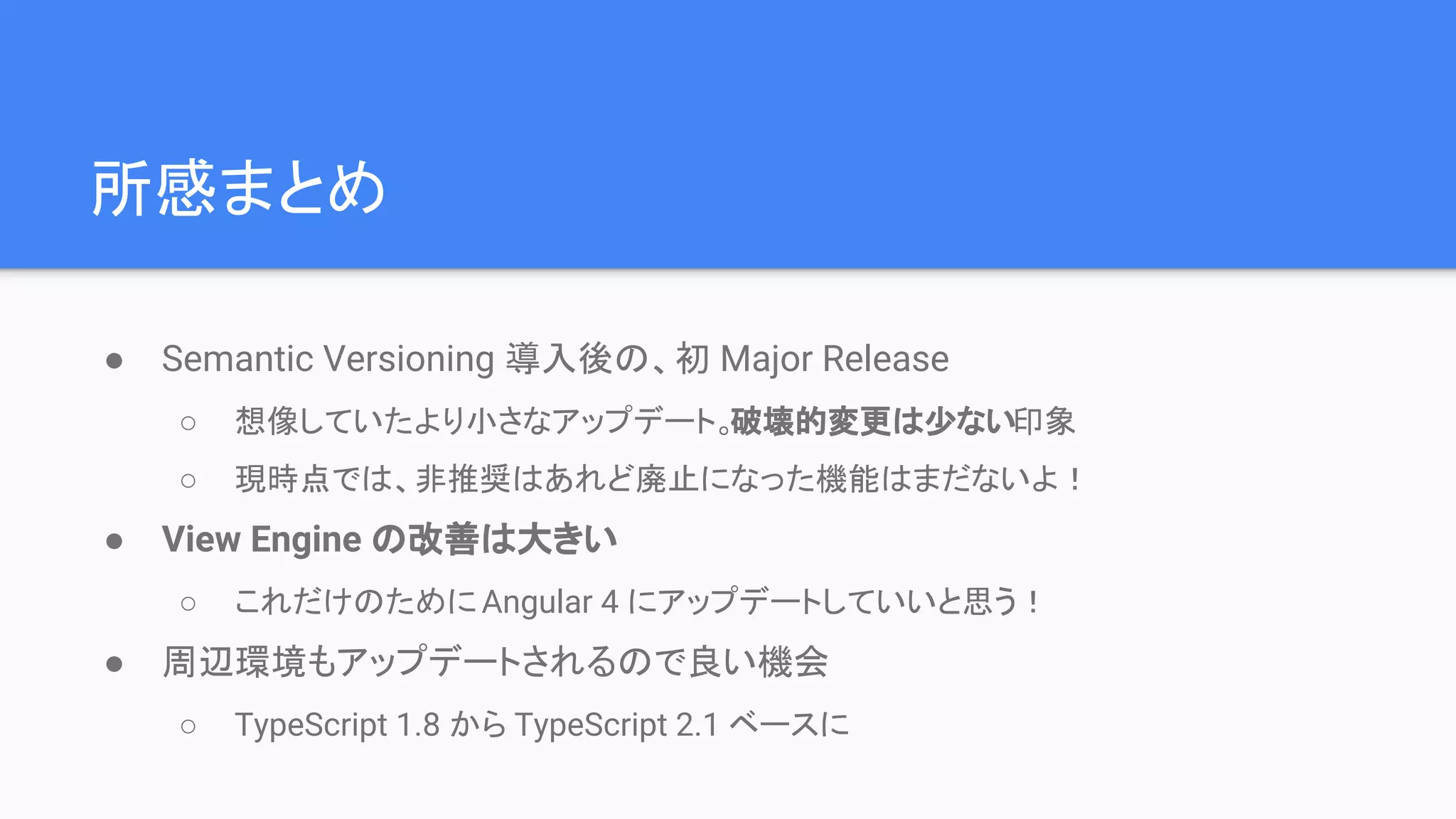 所感まとめ ● Semantic Versioning 導入後の、初 Major Release ○ 想像していたより小さなアップデート。破壊的変更は少ない印象 ○ 現時点では、非推奨はあれど廃止になった機能はまだないよ！ ● View Engine の改善は大きい ○ これだけのためにAngular 4 にアップデートしていいと思う！ ● 周辺環境もアップデートされるので良い機会 ○ TypeScript 1.8 から TypeScript 2.1 ベースに 