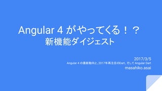 Angular 4 がやってくる！？
新機能ダイジェスト
2017/3/5
Angular 4 の最新動向と、2017年再注目のDart、そして Angular Dart
masahiko.asai
 