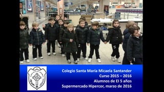 Colegio Santa María Micaela Santander
Curso 2015 – 2016
Alumnos de EI 5 años
Supermercado Hipercor, marzo de 2016
 