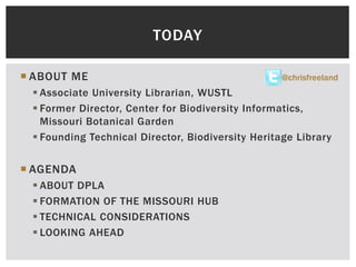  ABOUT ME
 Associate University Librarian, WUSTL
 Former Director, Center for Biodiversity Informatics,
Missouri Botanical Garden
 Founding Technical Director, Biodiversity Heritage Library
 AGENDA
 ABOUT DPLA
 FORMATION OF THE MISSOURI HUB
 TECHNICAL CONSIDERATIONS
 LOOKING AHEAD
TODAY
@chrisfreeland
 