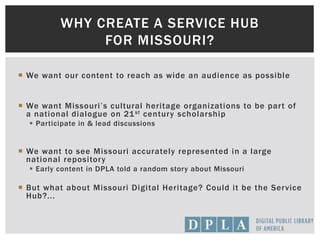  We want our content to reach as wide an audience as possible
 We want Missouri’s cultural heritage organizations to be part of
a national dialogue on 21st century scholarship
 Participate in & lead discussions
 We want to see Missouri accurately represented in a large
national repository
 Early content in DPLA told a random story about Missouri
 But what about Missouri Digital Heritage? Could it be the Service
Hub?...
WHY CREATE A SERVICE HUB
FOR MISSOURI?
 