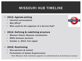  2013: Agenda-setting
 Informal conversations
 Why DPLA?
 Who could be the organizer of a Service Hub?
 2014: Defining & redefining structure
 Missouri History Museum coordination
 MOUs between partners
 October 1, 2014: first ingest
 2015: Routinizing
 New partners & content
 Formulation of bylaws & governance
 New Missouri Hub members appoint an administrative & technical contact
MISSOURI HUB TIMELINE
 