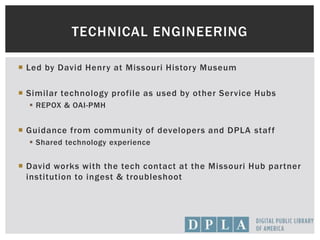  Led by David Henry at Missouri History Museum
 Similar technology profile as used by other Service Hubs
 REPOX & OAI-PMH
 Guidance from community of developers and DPLA staff
 Shared technology experience
 David works with the tech contact at the Missouri Hub partner
institution to ingest & troubleshoot
TECHNICAL ENGINEERING
 