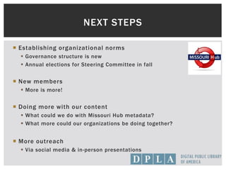  Establishing organizational norms
 Governance structure is new
 Annual elections for Steering Committee in fall
 New members
 More is more!
 Doing more with our content
 What could we do with Missouri Hub metadata?
 What more could our organizations be doing together?
 More outreach
 Via social media & in-person presentations
NEXT STEPS
 