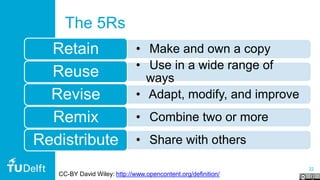 22
The 5Rs
• Make and own a copyRetain
• Use in a wide range of
waysReuse
• Adapt, modify, and improveRevise
• Combine two or moreRemix
• Share with othersRedistribute
CC-BY David Wiley: http://www.opencontent.org/definition/
 