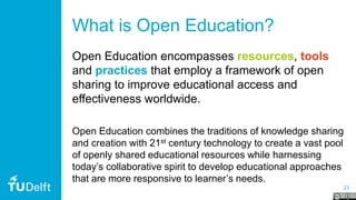 23
What is Open Education?
Open Education encompasses resources, tools
and practices that employ a framework of open
sharing to improve educational access and
effectiveness worldwide.
Open Education combines the traditions of knowledge sharing
and creation with 21st century technology to create a vast pool
of openly shared educational resources while harnessing
today’s collaborative spirit to develop educational approaches
that are more responsive to learner’s needs.
 