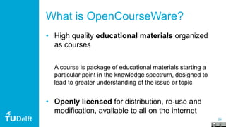 24
What is OpenCourseWare?
• High quality educational materials organized
as courses
A course is package of educational materials starting a
particular point in the knowledge spectrum, designed to
lead to greater understanding of the issue or topic
• Openly licensed for distribution, re-use and
modification, available to all on the internet
 